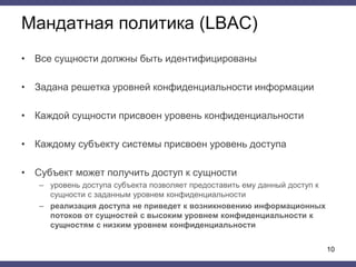 Мандатная политика (LBAC)
• Все сущности должны быть идентифицированы
• Задана решетка уровней конфиденциальности информации
• Каждой сущности присвоен уровень конфиденциальности
• Каждому субъекту системы присвоен уровень доступа
• Субъект может получить доступ к сущности
– уровень доступа субъекта позволяет предоставить ему данный доступ к
сущности с заданным уровнем конфиденциальности
– реализация доступа не приведет к возникновению информационных
потоков от сущностей с высоким уровнем конфиденциальности к
сущностям с низким уровнем конфиденциальности
10
 