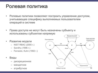 Ролевая политика
• Ролевые политики позволяют построить управление доступом,
учитывающее специфику выполняемых пользователем
операций в системе
• Права доступа не могут быть назначены субъекту и
использованы субъектом напрямую
• Развитие модели
– NIST RBAC (2000 г.)
– Sandhu (1996 г.)
– Ferraiolo, Kuhn (1992 г.)
• Виды
– дискреционное
– мандатное
– атрибутное 11
 