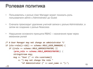 Ролевая политика
• Пользователь с ролью User Manager может понизить роль
пользователя admin с Administrator до Guest
• Сначала происходит удаление учетной записи с ролью Administrator, а
затем ее создание с ролью Noaccess
• Нарушение основного принципа RBAC – назначения прав через
механизм ролей
/* A User Manager may not change an administrator */
if (ctx->role()->id() == schema::ROLE_USER_MANAGER) {
if ((role == schema::ROLE_ADMINISTRATOR) ||
(prev_role == schema::ROLE_ADMINISTRATOR)) {
stringstream msg;
msg << "User (" << ctx->username()
<< ") may not change the role "
"of Administrator (" << user_name << ").";
…}}
13
 