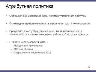 Атрибутная политика
• Обобщает все известные виды политик управления доступом
• Основа для единого механизма управления доступом в системе
• Права доступов субъектов к сущностям не назначаются, а
«вычисляются» в зависимости от свойств субъекта и сущности
• Области использования ABAC
– ADC для веб-приложений
– ABE для облаков
– Операционные системы (ABACα)
14
 