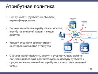 Атрибутная политика
• Все сущности (субъекты и объекты)
идентифицированы
• Заданы множества атрибутов сущностей,
атрибутов внешней среды и видов
доступа
• Каждой сущности соответствует
некоторое множество атрибутов
15
• Субъект может получить доступ к сущности, если истинен
логический предикат, соответствующий доступу субъекта к
сущности, вычисленный от атрибутов сущностей и внешней
среды
 