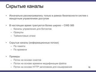 Скрытые каналы
• Изначально рассматривались только в рамках безопасности систем с
мандатным управлением доступом
• В настоящее время трактуются более широко ‒ CWE-385
– Каналы управления для ботнетов
– Оракулы
– Тайминговые атаки
• Скрытые каналы (информационные потоки)
– По памяти
– По времени
• Примеры
– Поток на основе сокетов
– Поток на основе времени модификации файла
– Поток на основе HTTP заголовков для кэширования 16
 