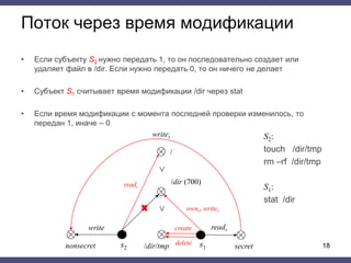 Поток через время модификации
• Если субъекту S2 нужно передать 1, то он последовательно создает или
удаляет файл в /dir. Если нужно передать 0, то он ничего не делает
• Субъект S1 считывает время модификации /dir через stat
• Если время модификации с момента последней проверки изменилось, то
передан 1, иначе – 0
18
S2:
touch /dir/tmp
rm –rf /dir/tmp
S1:
stat /dir
s2
write
writet
readr
nonsecret s1
readr
secret
create
/
/dir (700)
˅
˅
/dir/tmp
ownr, writer
delete
 