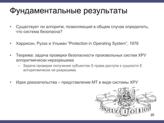 • Существует ли алгоритм, позволяющий в общем случае определить,
что система безопасна?
• Харрисон, Руззо и Ульман “Protection in Operating System”, 1976
• Теорема: задача проверки безопасности произвольных систем ХРУ
алгоритмически неразрешима
– Задача проверки получения субъектом S права доступа к сущности E
алгоритмически не разрешима.
• Идея доказательства – представление МТ в виде системы ХРУ
Фундаментальные результаты
20
 