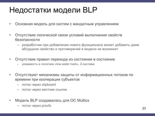 Недостатки модели BLP
• Основная модель для систем с мандатным управлением
• Отсутствие логической связи условий выполнения свойств
безопасности
– разработчик при добавлении нового функционала может добавить даже
абсурдное свойство и противоречий в модели не возникнет
• Отсутствие правил перехода из состояния в состояние
– уязвимость в политики «low water mark», Z-система
• Отсутствуют механизмы защиты от информационных потоков по
времени при кооперации субъектов
– поток через clipboard
– поток через жесткие ссылки
• Модель BLP создавалась для ОС Multics
– поток через procfs
23
 