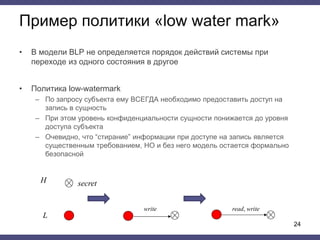 Пример политики «low water mark»
• В модели BLP не определяется порядок действий системы при
переходе из одного состояния в другое
• Политика low-watermark
– По запросу субъекта ему ВСЕГДА необходимо предоставить доступ на
запись в сущность
– При этом уровень конфиденциальности сущности понижается до уровня
доступа субъекта
– Очевидно, что “стирание” информации при доступе на запись является
существенным требованием, НО и без него модель остается формально
безопасной
24
write
H
L
read, write
secret
 