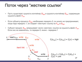 Поток через “жесткие ссылки”
• Пусть существует сущность-контейнер Dhigh и сущность-контейнер Dlow, содержащая
сущность-файл Flow
• Если субъекту-процессу Shigh необходимо передать 0, он ничего не предпринимает,
когда надо передать 1, он создает «жесткую» ссылку на Flow в Dhigh
• Субъект-процесс Slow запрашивает число «жестких» ссылок на сущность-файл Flow.
Если оно не изменилось, то передан 0, иначе - передана 1
27
 