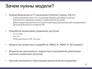 Зачем нужны модели?
• Оценка безопасности IT-технологии (Common Criteria, EAL5+)
– Строгое доказательство того, что в рамках формальной модели политики
безопасности невозможно перейти в небезопасное состояние
– Демонстрация (доказательство) соответствия между функциональной спецификацией
функций безопасности и моделью ПБ
• Разработка механизмов управления доступом
– ОС и СУБД
– АСУ ТП
– WEB-приложения, ERP-системы
• Модели как примитивы в разработке (RBAC-A, RBAC-H, ДП-модели)
• Формальная доказуемость корректности программной реализации
политики управления доступом
• Научное изложение и обоснование результатов исследований
3
 