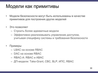 Модели как примитивы
• Модели безопасности могут быть использованы в качестве
примитивов для построения других моделей
• Это позволяет
– Cтроить более адекватные модели
– Эффективно реализовывать управление доступом,
учитывая специфику системы и требования безопасности
• Примеры
– LBAC на основе RBAC
– DAC на основе RBAC
– RBAC-A: RBAC и ABAC
– ДП-модели: Take-Grant, СВС, BLP, ИПС, RBAC
30
 