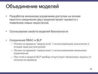 Объединение моделей
• Разработка механизма управления доступом на основе
простого соединения двух моделей может привести к
появлению новых недостатков
• Согласование свойств моделей безопасности
• Соединение RBAC и BLP
– Потоки по времени “сверху-вниз” с использованием назначения и
отзыва прав доступа ролей
– Потоки по времени “сверху-вниз” с использованием механизма
ограничений
– При этом в модели BLP вообще отсутствуют механизмы защиты от
потоков по времени
31
 