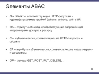 Элементы ABAC
• O – объекты, соответствующие HTTP-ресурсам и
идентифицируемые тройкой (scheme, authority, path) в URI
• OA – атрибуты объекта, соответствующие разрешенным
«параметрам» доступа к ресурсу
• S – субъект-сессии, соответствующие HTTP-запросам и
сессиям
• SA – атрибуты субъект-сессии, соответствующие «параметрам»
и заголовкам
• OP – методы GET, POST, PUT, DELETE, …
36
 