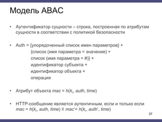 Модель ABAC
• Аутентификатор сущности – строка, построенная по атрибутам
сущности в соответствии с политикой безопасности
• Auth = {упорядоченный список имен параметров} +
{cписок (имя параметра = значение) +
список (имя параметра = #)} +
идентификатор субъекта +
идентификатор объекта +
операция
• Атрибут объекта mac = h(kr, auth, time)
• HTTP-сообщение является аутентичным, если и только если
mac = h(kr, auth, time) ≡ mac’= h(kr, auth’, time)
37
 