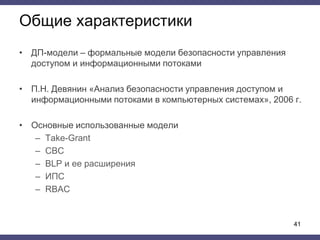 Общие характеристики
• ДП-модели – формальные модели безопасности управления
доступом и информационными потоками
• П.Н. Девянин «Анализ безопасности управления доступом и
информационными потоками в компьютерных системах», 2006 г.
• Основные использованные модели
– Take-Grant
– СВС
– BLP и ее расширения
– ИПС
– RBAC
41
 