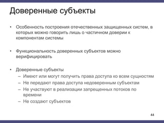 Доверенные субъекты
• Особенность построения отечественных защищенных систем, в
которых можно говорить лишь о частичном доверии к
компонентам системы
• Функциональность доверенных субъектов можно
верифицировать
• Доверенные субъекты
– Имеют или могут получить права доступа ко всем сущностям
– Не передают права доступа недоверенным субъектам
– Не участвуют в реализации запрещенных потоков по
времени
– Не создают субъектов
44
 