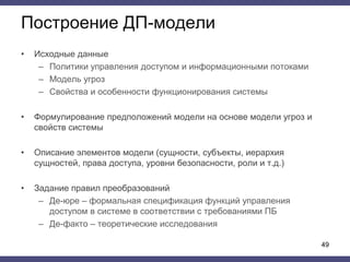 Построение ДП-модели
• Исходные данные
– Политики управления доступом и информационными потоками
– Модель угроз
– Свойства и особенности функционирования системы
• Формулирование предположений модели на основе модели угроз и
свойств системы
• Описание элементов модели (сущности, субъекты, иерархия
сущностей, права доступа, уровни безопасности, роли и т.д.)
• Задание правил преобразований
– Де-юре – формальная спецификация функций управления
доступом в системе в соответствии с требованиями ПБ
– Де-факто – теоретические исследования
49
 