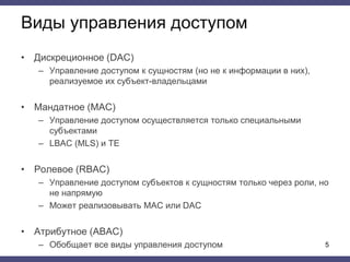 Виды управления доступом
• Дискреционное (DAC)
– Управление доступом к сущностям (но не к информации в них),
реализуемое их субъект-владельцами
• Мандатное (MAC)
– Управление доступом осуществляется только специальными
субъектами
– LBAC (MLS) и TE
• Ролевое (RBAC)
– Управление доступом субъектов к сущностям только через роли, но
не напрямую
– Может реализовывать MAC или DAC
• Атрибутное (ABAC)
– Обобщает все виды управления доступом 5
 