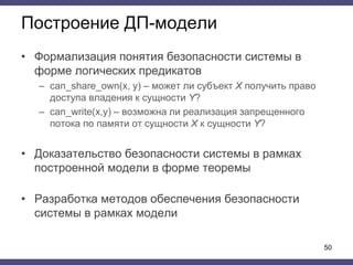 Построение ДП-модели
• Формализация понятия безопасности системы в
форме логических предикатов
– can_share_own(x, y) – может ли субъект X получить право
доступа владения к сущности Y?
– can_write(x,y) – возможна ли реализация запрещенного
потока по памяти от сущности X к сущности Y?
• Доказательство безопасности системы в рамках
построенной модели в форме теоремы
• Разработка методов обеспечения безопасности
системы в рамках модели
50
 