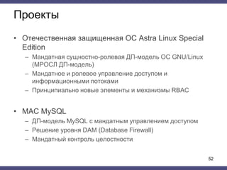 Проекты
• Отечественная защищенная ОС Astra Linux Special
Edition
– Мандатная сущностно-ролевая ДП-модель ОС GNU/Linux
(МРОСЛ ДП-модель)
– Мандатное и ролевое управление доступом и
информационными потоками
– Принципиально новые элементы и механизмы RBAC
• MAC MySQL
– ДП-модель MySQL c мандатным управлением доступом
– Решение уровня DAM (Database Firewall)
– Мандатный контроль целостности
52
 