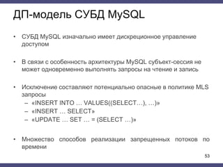 ДП-модель СУБД MySQL
• СУБД MySQL изначально имеет дискреционное управление
доступом
• В связи с особенность архитектуры MySQL субъект-сессия не
может одновременно выполнять запросы на чтение и запись
• Исключение составляют потенциально опасные в политике MLS
запросы
– «INSERT INTO … VALUES((SELECT…), …)»
– «INSERT … SELECT»
– «UPDATE … SET … = (SELECT …)»
• Множество способов реализации запрещенных потоков по
времени
53
 