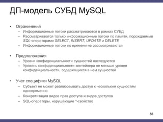ДП-модель СУБД MySQL
• Ограничения
– Информационные потоки рассматриваются в рамках СУБД
– Рассматриваются только информационные потоки по памяти, порождаемые
SQL-операторами SELECT, INSERT, UPDATE и DELETE
– Информационные потоки по времени не рассматриваются
• Предположения
– Уровни конфиденциальности сущностей наследуются
– Уровень конфиденциальности контейнера не меньше уровня
конфиденциальности, содержащихся в нем сущностей
• Учет специфики MySQL
– Субъект не может реализовывать доступ к нескольким сущностям
одновременно
– Конкретизация видов прав доступа и видов доступов
– SQL-операторы, нарушающие *-свойство
56
 