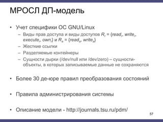 МРОСЛ ДП-модель
• Учет специфики ОС GNU/Linux
– Виды прав доступа и виды доступов Rr = {readr, writer,
executer, ownr} и Ra = {reada, writea}
– Жесткие ссылки
– Разделяемые контейнеры
– Сущности дырки (/dev/null или /dev/zero) – сущности-
объекты, в которых записываемые данные не сохраняются
• Более 30 де-юре правил преобразования состояний
• Правила администрирования системы
• Описание модели - http://journals.tsu.ru/pdm/
57
 