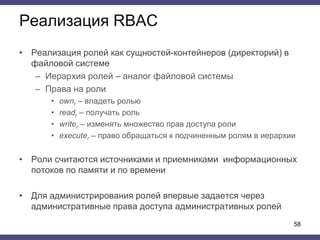 Реализация RBAC
• Реализация ролей как сущностей-контейнеров (директорий) в
файловой системе
– Иерархия ролей – аналог файловой системы
– Права на роли
• ownr – владеть ролью
• readr – получать роль
• writer – изменять множество прав доступа роли
• executer – право обращаться к подчиненным ролям в иерархии
• Роли считаются источниками и приемниками информационных
потоков по памяти и по времени
• Для администрирования ролей впервые задается через
административные права доступа административных ролей
58
 