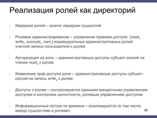 Реализация ролей как директорий
• Иерархия ролей – аналог иерархии сущностей
• Ролевое администрирование – управление правами доступа (readr,
writer, executer, ownr) индивидуальных административных ролей
учетной записи пользователя к ролям
• Авторизация на роль – административные доступы субъект-сессий на
чтение reada к ролям
• Изменение прав доступа роли – административные доступы субъект-
сессий на запись writea к ролям
• Доступы к ролям – контролируются едиными мандатными управлением
доступом и контролем целостности, ролевым управлением доступом
• Информационные потоки по времени – анализируются (в том числе,
между сущностями и ролями) 59
 