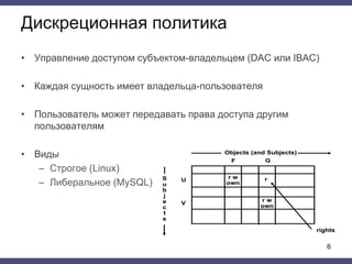 Дискреционная политика
• Управление доступом субъектом-владельцем (DAC или IBAC)
• Каждая сущность имеет владельца-пользователя
• Пользователь может передавать права доступа другим
пользователям
• Виды
– Строгое (Linux)
– Либеральное (MySQL)
6
 