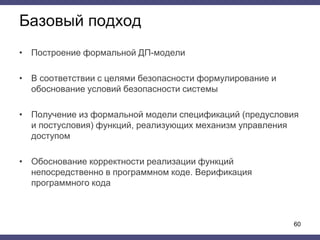 Базовый подход
• Построение формальной ДП-модели
• В соответствии с целями безопасности формулирование и
обоснование условий безопасности системы
• Получение из формальной модели спецификаций (предусловия
и постусловия) функций, реализующих механизм управления
доступом
• Обоснование корректности реализации функций
непосредственно в программном коде. Верификация
программного кода
60
 