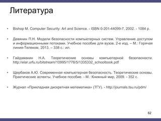 Литература
• Bishop M. Computer Security: Art and Science. - ISBN 0-201-44099-7, 2002. - 1084 p.
• Девянин П.Н. Модели безопасности компьютерных систем. Управление доступом
и информационными потоками. Учебное пособие для вузов. 2-е изд. – М.: Горячая
линия-Телеком, 2013. – 338 с.: ил.
• Гайдамакин Н.А. Теоретические основы компьютерной безопасности.
http://elar.urfu.ru/bitstream/10995/1778/5/1335332_schoolbook.pdf
• Щербаков А.Ю. Современная компьютерная безопасность. Теоретические основы.
Практические аспекты. Учебное пособие. - М.: Книжный мир, 2009. - 352 с.
• Журнал «Прикладная дискретная математика» (ТГУ). - http://journals.tsu.ru/pdm/
62
 
