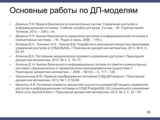 Основные работы по ДП-моделям
• Девянин П.Н. Модели безопасности компьютерных систем. Управление доступом и
информационными потоками. Учебное пособие для вузов. 2-е изд. – М.: Горячая линия-
Телеком, 2013. – 338 с.: ил.
• Девянин П.Н. Анализ безопасности управления доступом и информационными потоками в
компьютерных системах. – М.: Радио и связь, 2006. – 176 с.
• Колегов Д.Н., Ткаченко Н.О., Чернов Д.В. Разработка и реализация мандатных механизмов
управления доступом в СУБД MySQL // Прикладная дискретная математика. 2013. № 6. С.
62–67.
• Колегов Д.Н. Построение иерархического ролевого управления доступом // Прикладная
дискретная математика. 2012. № 3. С. 70–77.
• Колегов Д. Н. Анализ безопасности информационных потоков по памяти в компьютерных
системах с функционально и параметрически ассоциированными сущностями //
Прикладная дискретная математика. – 2009. – №1(3). – С. 117 – 126.
• Смольянинов В.Ю. Правила преобразования состояний СУБД ДП-модели // Прикладная
дискретная математика. 2013, № 1, С.50-68.
• Шумилин А.В. Основные элементы мандатной сущностно-ролевой ДП-модели управления
доступом и информационными потоками в СУБД PostgreSQL ОС специального назначения
Astra Linux Special Edition // Прикладная дискретная математика. 2013. № 3. С. 52 – 67.
63
 