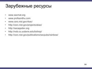Зарубежные ресурсы
• www.sacmat.org
• www.profsandhu.com
• www.csrc.nist.gov/rbac/
• http://csrc.nist.gov/projects/abac/
• http://secappdev.org
• http://nob.cs.ucdavis.edu/bishop/
• http://csrc.nist.gov/publications/secpubs/rainbow/
64
 