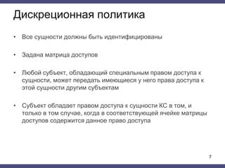 Дискреционная политика
• Все сущности должны быть идентифицированы
• Задана матрица доступов
• Любой субъект, обладающий специальным правом доступа к
сущности, может передать имеющиеся у него права доступа к
этой сущности другим субъектам
• Субъект обладает правом доступа к сущности КС в том, и
только в том случае, когда в соответствующей ячейке матрицы
доступов содержится данное право доступа
7
 