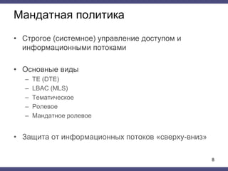 Мандатная политика
• Строгое (системное) управление доступом и
информационными потоками
• Основные виды
– TE (DTE)
– LBAC (MLS)
– Тематическое
– Ролевое
– Мандатное ролевое
• Защита от информационных потоков «сверху-вниз»
8
 