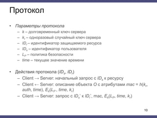 Протокол
• Параметры протокола
– k – долговременный ключ сервера
– kr – одноразовый случайный ключ сервера
– IDr – идентификатор защищаемого ресурса
– IDs – идентификатор пользователя
– LP – политика безопасности
– time – текущее значение времени
• Действия протокола (IDs, IDr)
– Client → Server: начальный запрос с IDs к ресурсу
– Client ← Server: описание объекта O с атрибутами mac = h(kr,
auth, time), Ek(LP , time, kr)
– Client → Server: запрос с IDs’ к IDr’, mac, Ek(LP, time, kr)
10
 
