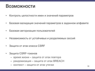Возможности
• Контроль целостности имен и значений параметров
• Базовая валидация значений параметров в заданном алфавите
• Базовая авторизация пользователей
• Независимость от устойчивых и разделяемых сессий
• Защита от атак класса CSRF
• Защита CSRF-токенов
– время жизни – защита от атак повтора
– рандомизация – защита от атак BREACH
– контекст – защита от атак утечки 11
 