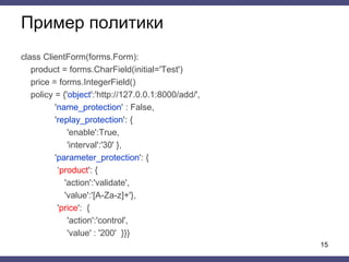 Пример политики
class ClientForm(forms.Form):
product = forms.CharField(initial='Test')
price = forms.IntegerField()
policy = {'object':'http://127.0.0.1:8000/add/',
'name_protection' : False,
'replay_protection': {
'enable':True,
'interval':'30' },
'parameter_protection': {
‘product': {
'action':'validate',
'value':'[A-Za-z]+'},
'price': {
'action':'control',
'value' : '200' }}}
15
 