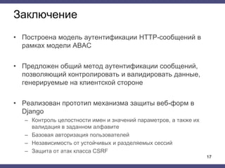 Заключение
• Построена модель аутентификации HTTP-сообщений в
рамках модели ABAC
• Предложен общий метод аутентификации сообщений,
позволяющий контролировать и валидировать данные,
генерируемые на клиентской стороне
• Реализован прототип механизма защиты веб-форм в
Django
– Контроль целостности имен и значений параметров, а также их
валидация в заданном алфавите
– Базовая авторизация пользователей
– Независимость от устойчивых и разделяемых сессий
– Защита от атак класса CSRF
17
 
