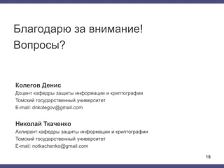 Благодарю за внимание!
Вопросы?
Колегов Денис
Доцент кафедры защиты информации и криптографии
Томский государственный университет
E-mail: dnkolegov@gmail.com
Николай Ткаченко
Аспирант кафедры защиты информации и криптографии
Томский государственный университет
E-mail: notkachenko@gmail.com
18
 