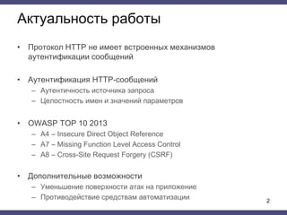 Актуальность работы
• Протокол HTTP не имеет встроенных механизмов
аутентификации сообщений
• Аутентификация HTTP-сообщений
– Аутентичность источника запроса
– Целостность имен и значений параметров
• OWASP TOP 10 2013
– A4 – Insecure Direct Object Reference
– A7 – Missing Function Level Access Control
– A8 – Cross-Site Request Forgery (CSRF)
• Дополнительные возможности
– Уменьшение поверхности атак на приложение
– Противодействие средствам автоматизации 2
 