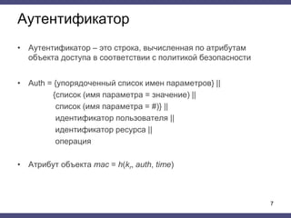 Аутентификатор
• Аутентификатор – это строка, вычисленная по атрибутам
объекта доступа в соответствии с политикой безопасности
• Auth = {упорядоченный список имен параметров} ||
{cписок (имя параметра = значение) ||
список (имя параметра = #)} ||
идентификатор пользователя ||
идентификатор ресурса ||
операция
• Атрибут объекта mac = h(kr, auth, time)
7
 