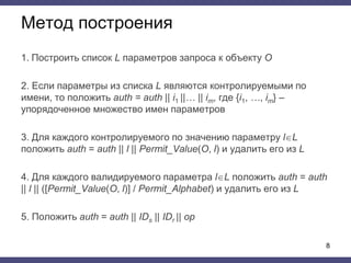 Метод построения
1. Построить список L параметров запроса к объекту O
2. Если параметры из списка L являются контролируемыми по
имени, то положить auth = auth || i1 ||… || im, где {i1, …, im} –
упорядоченное множество имен параметров
3. Для каждого контролируемого по значению параметру lL
положить auth = auth || l || Permit_Value(O, l) и удалить его из L
4. Для каждого валидируемого параметра lL положить auth = auth
|| l || ([Permit_Value(O, l)] / Permit_Alphabet) и удалить его из L
5. Положить auth = auth || IDs || IDr || op
8
 