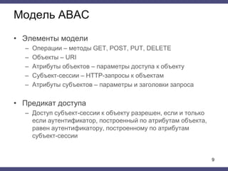 • Элементы модели
– Операции – методы GET, POST, PUT, DELETE
– Объекты – URI
– Атрибуты объектов – параметры доступа к объекту
– Субъект-сессии – HTTP-запросы к объектам
– Атрибуты субъектов – параметры и заголовки запроса
• Предикат доступа
– Доступ субъект-сессии к объекту разрешен, если и только
если аутентификатор, построенный по атрибутам объекта,
равен аутентификатору, построенному по атрибутам
субъект-сессии
Модель ABAC
9
 