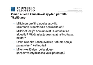 4
                                                        Jari Kolehmainen
                                              Johtamiskorkeakoulu / Sente
                                                         www.uta.fi/sente

Oman alueen kansainvälisyyden piirteitä:
Yksilötaso

 • Millainen profiili alueella asuvilla
   ulkomaalaistaustaisilla henkilöillä on?
 • Millaiset tekijät houkuttavat ulkomaalaisia
   alueelle? Mitkä asiat juurruttavat tai irrottavat
   heidät?
 • Onko alueelta kansainvälistä ”lähtemisen ja
   palaamisen” kulttuuria?
 • Miten yksilöiden roolia alueen
   kansainvälistymisessä voisi parantaa?
 
