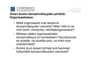 5
                                                        Jari Kolehmainen
                                              Johtamiskorkeakoulu / Sente
                                                         www.uta.fi/sente

Oman alueen kansainvälisyyden piirteitä:
Organisaatiotaso
  • Mitkä organisaatiot ovat alueenne
    kansainvälisyyden vetureita? Miksi niillä on se
    rooli (esim. vientiyritys, kehittäjäorganisaatio)?
  • Millaista näiden organisaatioiden
    kansainvälisyys on luonteeltaan? Suuntautuuko
    se alueelle, vai alueelta pois, vai onko kyse
    yhdistelmästä?
  • Kuinka muut alueen toimijat ovat kyenneet
    hyötymään kansainvälisyyden vetureista?
 