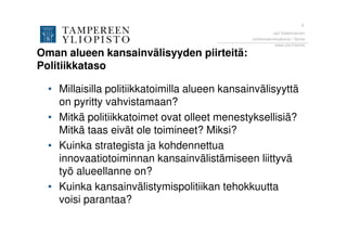 6
                                                          Jari Kolehmainen
                                                Johtamiskorkeakoulu / Sente
                                                           www.uta.fi/sente

Oman alueen kansainvälisyyden piirteitä:
Politiikkataso

  • Millaisilla politiikkatoimilla alueen kansainvälisyyttä
    on pyritty vahvistamaan?
  • Mitkä politiikkatoimet ovat olleet menestyksellisiä?
    Mitkä taas eivät ole toimineet? Miksi?
  • Kuinka strategista ja kohdennettua
    innovaatiotoiminnan kansainvälistämiseen liittyvä
    työ alueellanne on?
  • Kuinka kansainvälistymispolitiikan tehokkuutta
    voisi parantaa?
 