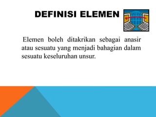 DEFINISI ELEMEN
Elemen boleh ditakrikan sebagai anasir
atau sesuatu yang menjadi bahagian dalam
sesuatu keseluruhan unsur.
 