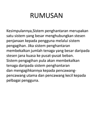 RUMUSAN
Kesimpulannya,Sistem penghantaran merupakan
satu sistem yang besar menghubungkan stesen
penjanaan kepada pengguna melalui sistem
pengagihan. Jika sistem penghantaran
membekalkan jumlah tenaga yang besar daripada
stesen jana kuasa ke pusat-pusat beban.
Sistem pengagihan pula akan membekalkan
tenaga daripada sistem penghantaran
dan mengagihkannya kepada pencawang-
pencawang utama dan pencawang kecil kepada
pelbagai pengguna.
 