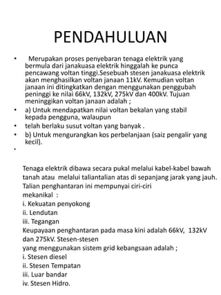 PENDAHULUAN
•    Merupakan proses penyebaran tenaga elektrik yang
    bermula dari janakuasa elektrik hinggalah ke punca
    pencawang voltan tinggi.Sesebuah stesen janakuasa elektrik
    akan menghasilkan voltan janaan 11kV. Kemudian voltan
    janaan ini ditingkatkan dengan menggunakan penggubah
    peninggi ke nilai 66kV, 132kV, 275kV dan 400kV. Tujuan
    meninggikan voltan janaan adalah ;
•   a) Untuk mendapatkan nilai voltan bekalan yang stabil
    kepada pengguna, walaupun
•   telah berlaku susut voltan yang banyak .
•   b) Untuk mengurangkan kos perbelanjaan (saiz pengalir yang
    kecil).
•


    Tenaga elektrik dibawa secara pukal melalui kabel-kabel bawah
    tanah atau melalui taliantalian atas di sepanjang jarak yang jauh.
    Talian penghantaran ini mempunyai ciri-ciri
    mekanikal :
    i. Kekuatan penyokong
    ii. Lendutan
    iii. Tegangan
    Keupayaan penghantaran pada masa kini adalah 66kV, 132kV
    dan 275kV. Stesen-stesen
    yang menggunakan sistem grid kebangsaan adalah ;
    i. Stesen diesel
    ii. Stesen Tempatan
    iii. Luar bandar
    iv. Stesen Hidro.
 